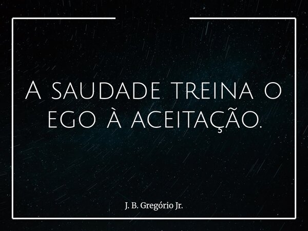 A saudade treina o ego à aceitação.... Frase de J. B. Gregório Jr..
