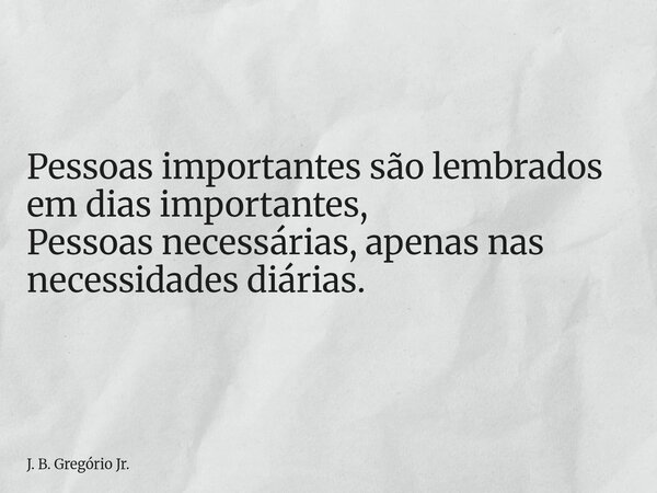 Pessoas importantes são lembrados em dias importantes, Pessoas necessárias, apenas nas necessidades diárias.... Frase de J. B. Gregório Jr..