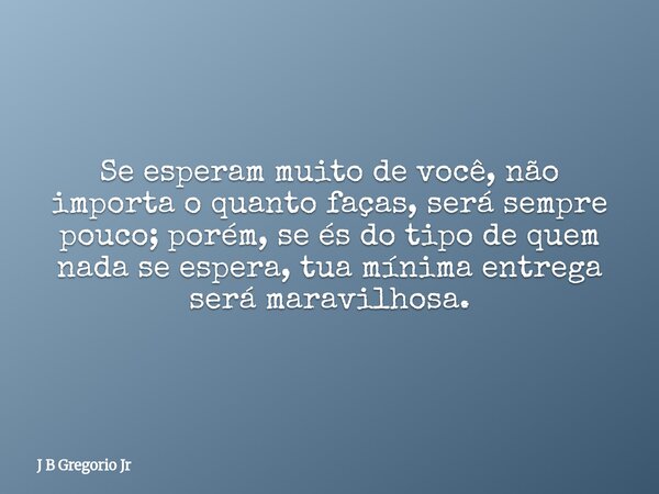 Se esperam muito de você, não importa o quanto faças, será sempre pouco; porém, se és do tipo de quem nada se espera, tua mínima entrega será maravilhosa.... Frase de J B Gregorio Jr.