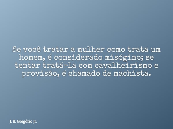 ​Se você tratar a mulher como trata um homem, é considerado misógino; se tentar tratá-la com cavalheirismo e provisão, é chamado de machista.... Frase de J. B. Gregório Jr..