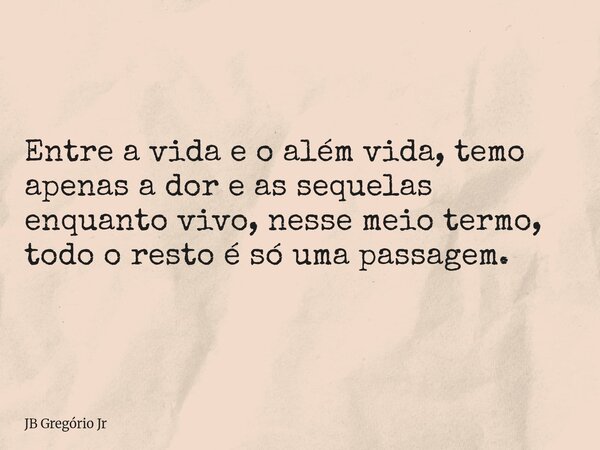 Entre a vida e o além vida, temo apenas a dor e as sequelas enquanto vivo, nesse meio termo, todo o resto é só uma passagem.... Frase de JB Gregório Jr.