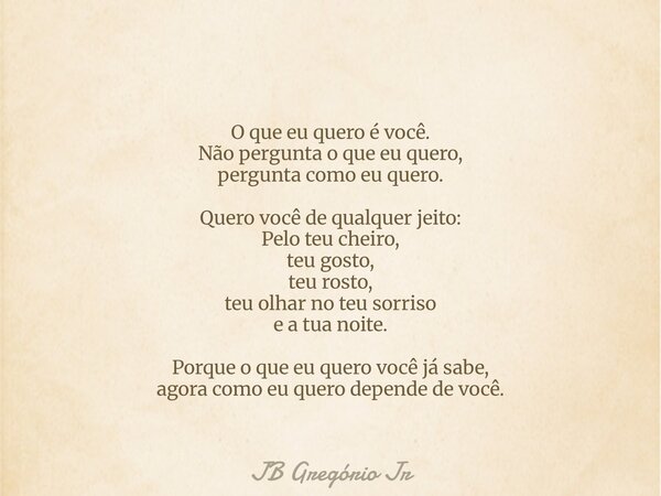 O que eu quero é você. Não pergunta o que eu quero, pergunta como eu quero. Quero você de qualquer jeito: Pelo teu cheiro, teu gosto, teu rosto, teu olhar no te... Frase de JB Gregório Jr.