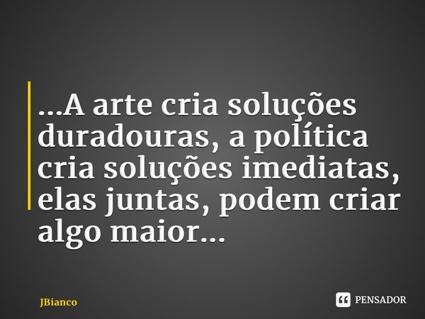 ⁠...A arte cria soluções duradouras, a política cria soluções imediatas, elas juntas, podem criar algo maior...... Frase de JBianco.