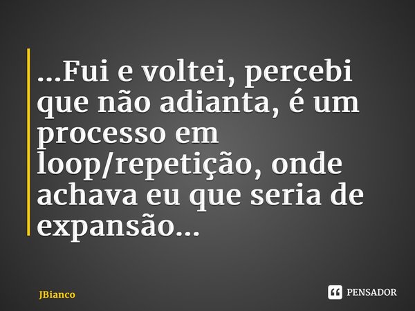 ⁠...Fui e voltei, percebi que não adianta, é um processo em loop/repetição, onde achava eu que seria de expansão...... Frase de JBianco.