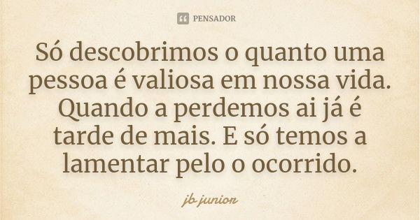 Só descobrimos o quanto uma pessoa é valiosa em nossa vida. Quando a perdemos ai já é tarde de mais. E só temos a lamentar pelo o ocorrido.... Frase de jb junior.