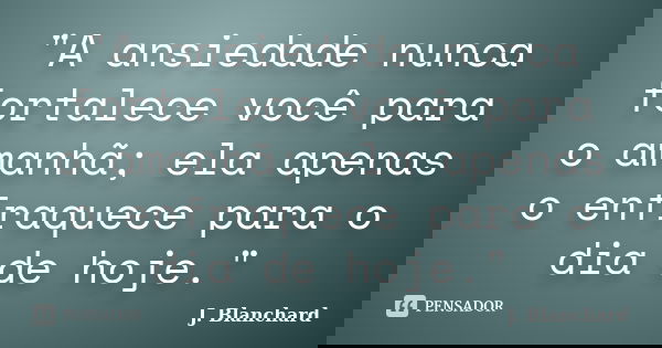 "A ansiedade nunca fortalece você para o amanhã; ela apenas o enfraquece para o dia de hoje."... Frase de J. Blanchard.