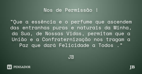 Nos de Permissão ! “Que a essência e o perfume que ascendem das entranhas puras e naturais da Minha, da Sua, de Nossas Vidas, permitam que a União e a Confrater... Frase de JB.