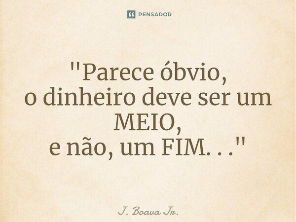 ⁠"Parece óbvio, o dinheiro deve ser um MEIO, e não, um FIM. . ."... Frase de J. Boava Jr..