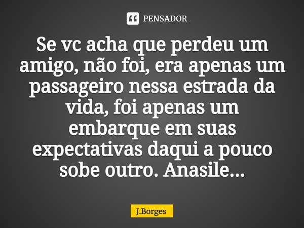 ⁠Se vc acha que perdeu um amigo, não foi, era apenas um passageiro nessa estrada da vida, foi apenas um embarque em suas expectativas daqui a pouco sobe outro. ... Frase de J.Borges.