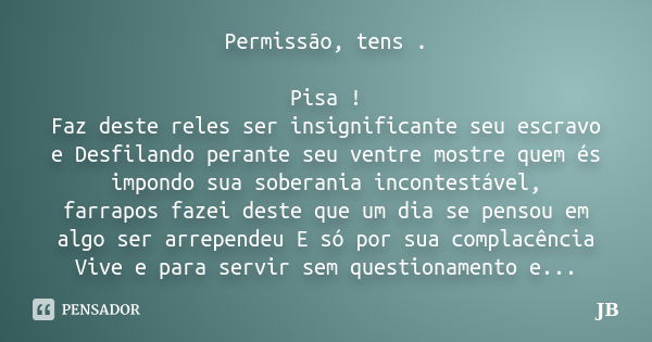 Permissão, tens . Pisa ! Faz deste reles ser insignificante seu escravo e Desfilando perante seu ventre mostre quem és impondo sua soberania incontestável, farr... Frase de JB.