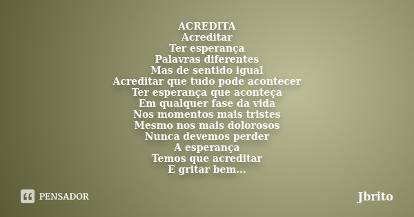 ACREDITA Acreditar Ter esperança Palavras diferentes Mas de sentido igual Acreditar que tudo pode acontecer Ter esperança que aconteça Em qualquer fase da vida ... Frase de JBrito.