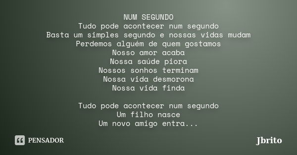 NUM SEGUNDO Tudo pode acontecer num segundo Basta um simples segundo e nossas vidas mudam Perdemos alguém de quem gostamos Nosso amor acaba Nossa saúde piora No... Frase de JBrito.