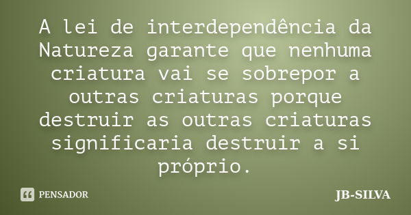 A lei de interdependência da Natureza garante que nenhuma criatura vai se sobrepor a outras criaturas porque destruir as outras criaturas significaria destruir ... Frase de JB-SILVA.