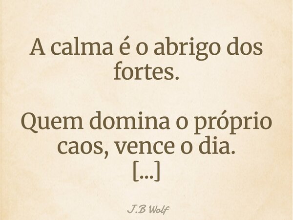 A calma é o abrigo dos fortes. Quem domina o próprio caos, vence o dia. E dorme em paz com o que foi possível.... Frase de J.B Wolf.