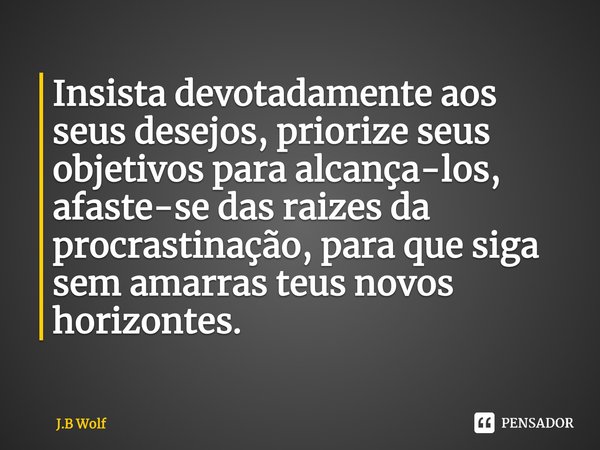 ⁠Insista devotadamente aos seus desejos, priorize seus objetivos para alcança-los, afaste-se das raizes da procrastinação, para que siga sem amarras teus novos ... Frase de J.B Wolf.