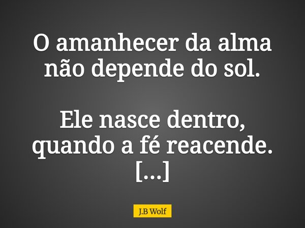 O amanhecer da alma não depende do sol. Ele nasce dentro, quando a fé reacende. E ilumina tudo o que o medo tentou apagar.... Frase de J.B Wolf.
