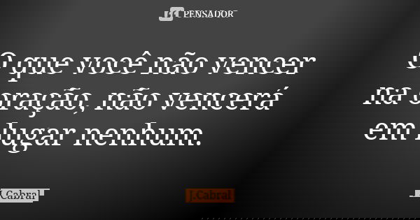 O que você não vencer na oração, não vencerá em lugar nenhum.... Frase de J.Cabral.