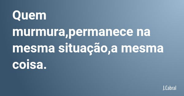 Quem murmura,permanece na mesma situação,a mesma coisa.... Frase de J.Cabral.