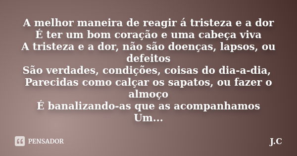 A melhor maneira de reagir á tristeza e a dor É ter um bom coração e uma cabeça viva A tristeza e a dor, não são doenças, lapsos, ou defeitos São verdades, cond... Frase de J.C.