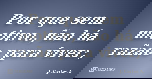 Por que sem motivo, não há razão para viver;... Frase de J. Carlos A..