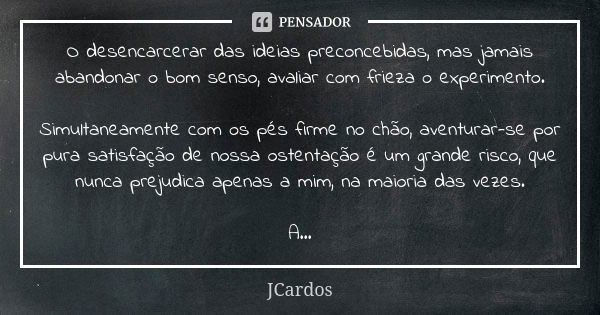 O desencarcerar das ideias preconcebidas, mas jamais abandonar o bom senso, avaliar com frieza o experimento. Simultaneamente com os pés firme no chão, aventura... Frase de JCardos.