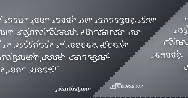 A cruz que cada um carrega,tem algum significado.Portanto no final a vitória é nossa.Assim sendo, ninguém pode carregá~ la por você!... Frase de jcarlos1pne.