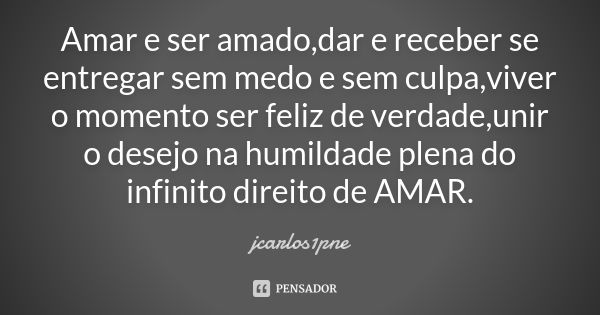 Amar e ser amado,dar e receber se entregar sem medo e sem culpa,viver o momento ser feliz de verdade,unir o desejo na humildade plena do infinito direito de AMA... Frase de jcarlos1pne.