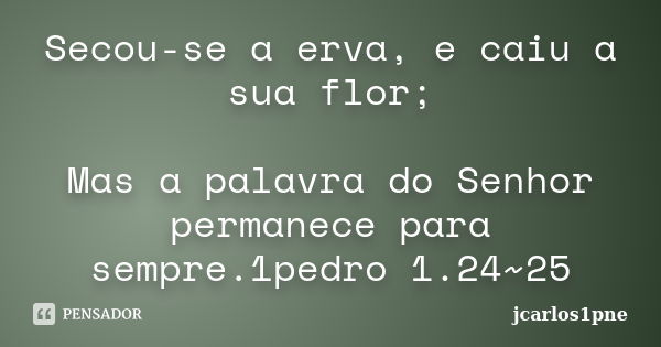 Secou-se a erva, e caiu a sua flor; Mas a palavra do Senhor permanece para sempre.1pedro 1.24~25... Frase de jcarlos1pne.