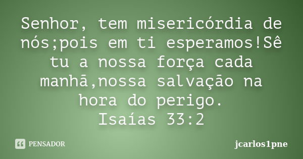 Senhor, tem misericórdia de nós;pois em ti esperamos!Sê tu a nossa força cada manhã,nossa salvação na hora do perigo. Isaías 33:2... Frase de jcarlos1pne.