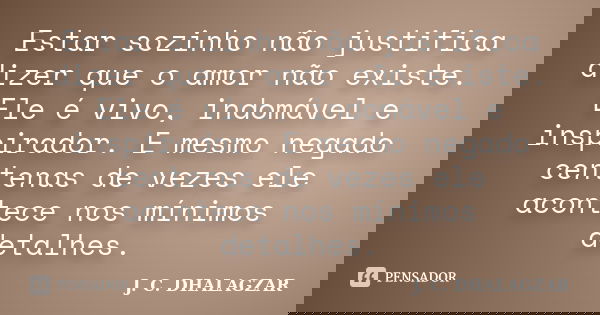 Estar sozinho não justifica dizer que o amor não existe. Ele é vivo, indomável e inspirador. E mesmo negado centenas de vezes ele acontece nos mínimos detalhes.... Frase de J. C. DHALAGZAR.
