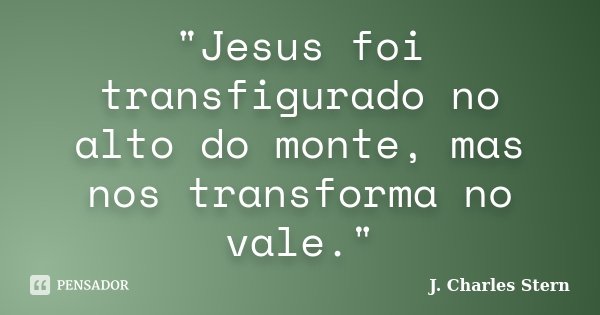 "Jesus foi transfigurado no alto do monte, mas nos transforma no vale."... Frase de J. Charles Stern.