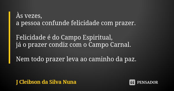 Às vezes,
a pessoa confunde felicidade com prazer. Felicidade é do Campo Espiritual,
já o prazer condiz com o Campo Carnal. Nem todo prazer leva ao caminho da p... Frase de J Cleibson da Silva Nuna.