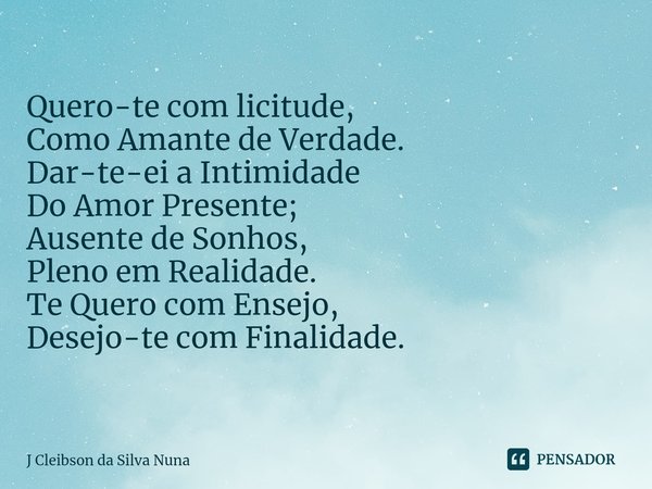 ⁠Quero-te com licitude,
Como Amante de Verdade. Dar-te-ei a Intimidade
Do Amor Presente;
Ausente de Sonhos,
Pleno em Realidade. Te Quero com Ensejo,
Desejo-te c... Frase de J Cleibson da Silva Nuna.