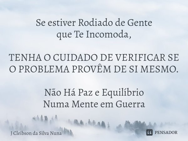 ⁠Se estiver Rodiado de Gente
que Te Incomoda, TENHA O CUIDADO DE VERIFICAR SE O PROBLEMA PROVÊM DE SI MESMO. Não Há Paz e Equilíbrio
Numa Mente em Guerra... Frase de J Cleibson da Silva Nuna.