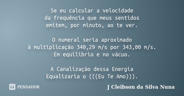 Se eu calcular a velocidade da frequência que meus sentidos emitem, por minuto, ao te ver. O numeral seria aproximado à multiplicação 340,29 m/s por 343,00 m/s.... Frase de J Cleibson da Silva Nuna.
