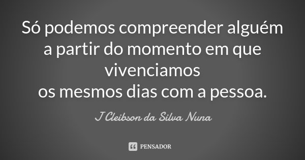 Só podemos compreender alguém a partir do momento em que vivenciamos os mesmos dias com a pessoa.... Frase de J Cleibson da Silva Nuna.