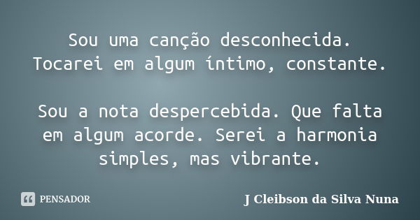 Sou uma canção desconhecida. Tocarei em algum íntimo, constante. Sou a nota despercebida. Que falta em algum acorde. Serei a harmonia simples, mas vibrante.... Frase de J Cleibson da Silva Nuna.