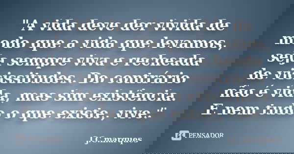 "A vida deve der vivida de modo que a vida que levamos, seja sempre viva e recheada de vicissitudes. Do contrário não é vida, mas sim existência. E nem tud... Frase de J.C.Marques.