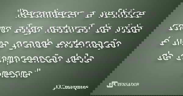 "Reconhecer a velhice como algo natural da vida é uma grande externação da compreensão dela mesma"... Frase de J.C.Marques.