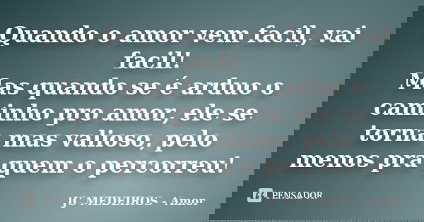 Quando o amor vem facil, vai facil! Mas quando se é arduo o caminho pro amor, ele se torna mas valioso, pelo menos pra quem o percorreu!... Frase de JC MEDEIROS - Amor.