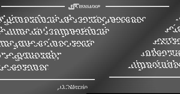 A ignorância de certas pessoas é de uma tal competência extrema que só nos resta observar e aguardar, impávidos e serenos.... Frase de J.C.Narciso.