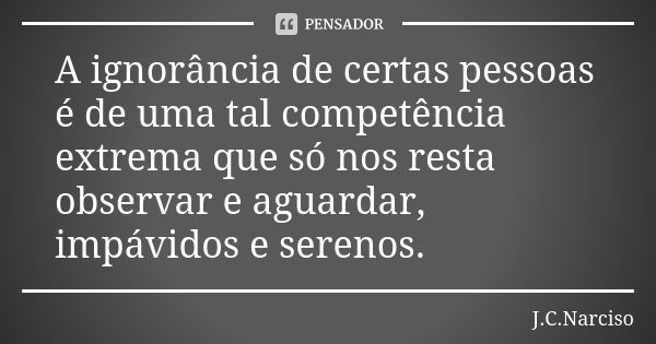 A ignorância de certas pessoas é de uma tal competência extrema que só nos resta observar e aguardar, impávidos e serenos.... Frase de J.C.Narciso.