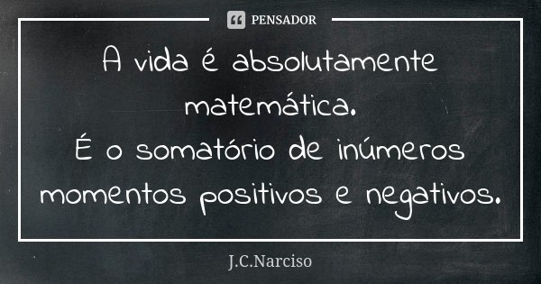 A vida é absolutamente matemática. É o somatório de inúmeros momentos positivos e negativos.... Frase de J.C.Narciso.