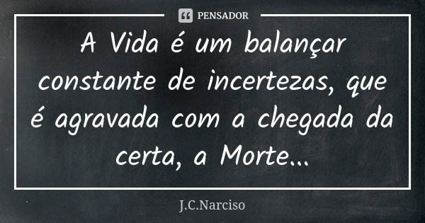 A Vida é um balançar constante de incertezas, que é agravada com a chegada da certa, a Morte...... Frase de J.C.Narciso.