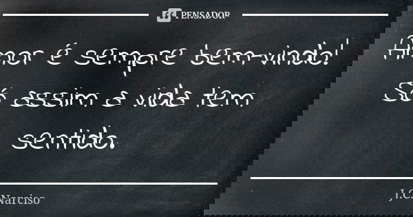 Amor é sempre bem-vindo! Só assim a vida tem sentido.... Frase de J.C.Narciso.