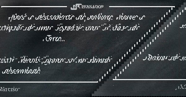 Após a descoberta da pólvora, houve a extinção de uma "espécie rara" à face da Terra... Deixou de existir "heróis",agora só na banda desenha... Frase de J.C.Narciso.