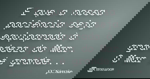 E que a nossa paciência seja equiparada à grandeza do Mar. O Mar é grande...... Frase de J.C.Narciso.