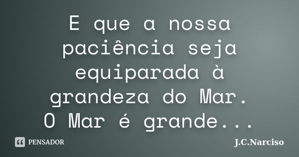 E que a nossa paciência seja equiparada à grandeza do Mar. O Mar é grande...... Frase de J.C.Narciso.