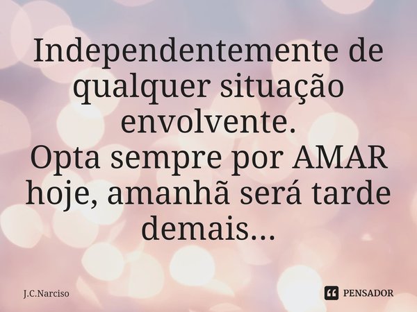 Independentemente de qualquer situação envolvente. Optasempre por AMAR hoje, amanhã será tarde demais...... Frase de J.C.Narciso.