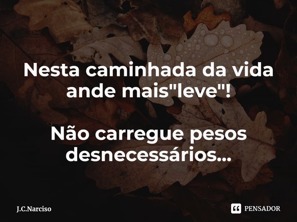 Nesta caminhada da vida ande mais "leve"! Não carregue pesos desnecessários...... Frase de J.C.Narciso.